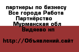 партнеры по бизнесу - Все города Работа » Партнёрство   . Мурманская обл.,Видяево нп